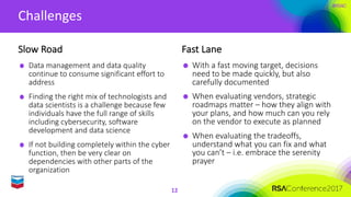 #RSAC
Challenges
12
Data	management	and	data	quality	
continue	to	consume	significant	effort	to	
address
Finding	the	right	mix	of	technologists	and	
data	scientists	is	a	challenge	because	few	
individuals	have	the	full	range	of	skills	
including	cybersecurity,	software	
development	and	data	science
If	not	building	completely	within	the	cyber	
function,	then	be	very	clear	on	
dependencies	with	other	parts	of	the	
organization
Fast	Lane
With	a	fast	moving	target,	decisions	
need	to	be	made	quickly,	but	also	
carefully	documented
When	evaluating	vendors,	strategic	
roadmaps	matter	– how	they	align	with	
your	plans,	and	how	much	can	you	rely	
on	the	vendor	to	execute	as	planned
When	evaluating	the	tradeoffs,	
understand	what	you	can	fix	and	what	
you	can’t	– i.e.	embrace	the	serenity	
prayer
Slow	Road
 