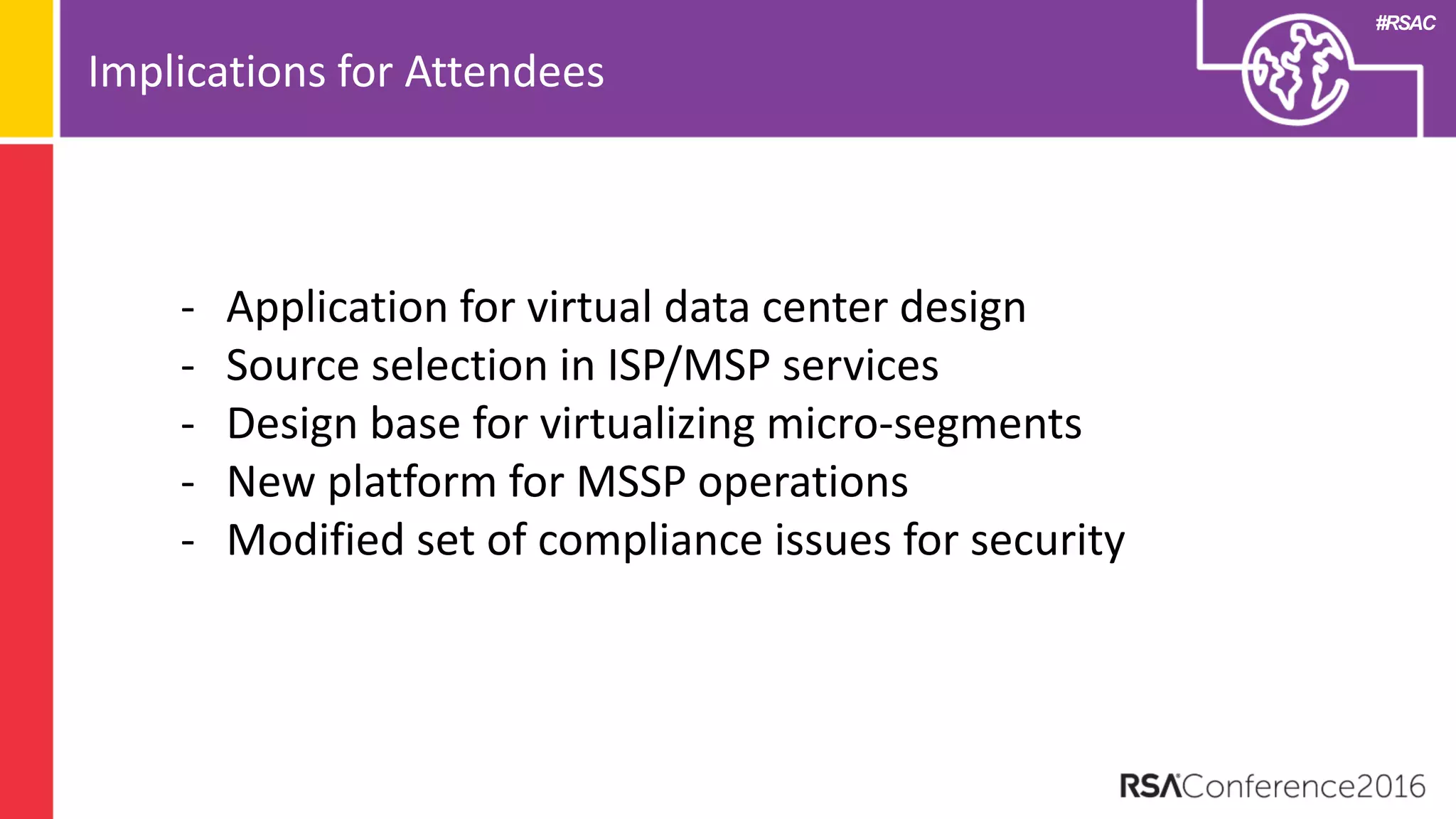 #RSAC
Implications for Attendees
- Application for virtual data center design
- Source selection in ISP/MSP services
- Design base for virtualizing micro-segments
- New platform for MSSP operations
- Modified set of compliance issues for security
 