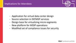 #RSAC
Implications for Attendees
- Application for virtual data center design
- Source selection in ISP/MSP services
- Design base for virtualizing micro-segments
- New platform for MSSP operations
- Modified set of compliance issues for security
 
