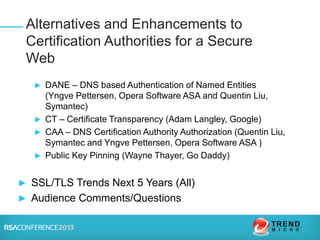 ► DANE – DNS based Authentication of Named Entities
(Yngve Pettersen, Opera Software ASA and Quentin Liu,
Symantec)
► CT – Certificate Transparency (Adam Langley, Google)
► CAA – DNS Certification Authority Authorization (Quentin Liu,
Symantec and Yngve Pettersen, Opera Software ASA )
► Public Key Pinning (Wayne Thayer, Go Daddy)
► SSL/TLS Trends Next 5 Years (All)
► Audience Comments/Questions
Alternatives and Enhancements to
Certification Authorities for a Secure
Web
 