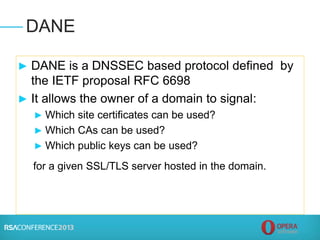 ► DANE is a DNSSEC based protocol defined by
the IETF proposal RFC 6698
► It allows the owner of a domain to signal:
► Which site certificates can be used?
► Which CAs can be used?
► Which public keys can be used?
for a given SSL/TLS server hosted in the domain.
DANE
 