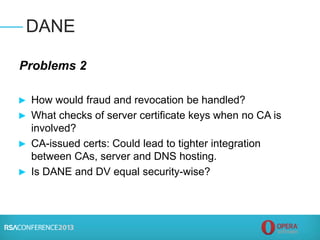 Problems 2
► How would fraud and revocation be handled?
► What checks of server certificate keys when no CA is
involved?
► CA-issued certs: Could lead to tighter integration
between CAs, server and DNS hosting.
► Is DANE and DV equal security-wise?
DANE
 
