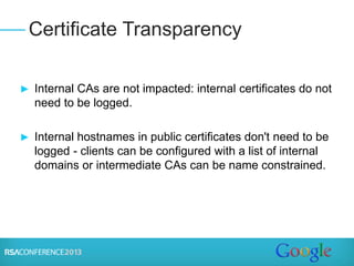 ► Internal CAs are not impacted: internal certificates do not
need to be logged.
► Internal hostnames in public certificates don't need to be
logged - clients can be configured with a list of internal
domains or intermediate CAs can be name constrained.
Certificate Transparency
 