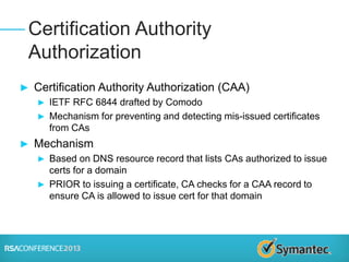 ► Certification Authority Authorization (CAA)
► IETF RFC 6844 drafted by Comodo
► Mechanism for preventing and detecting mis-issued certificates
from CAs
► Mechanism
► Based on DNS resource record that lists CAs authorized to issue
certs for a domain
► PRIOR to issuing a certificate, CA checks for a CAA record to
ensure CA is allowed to issue cert for that domain
Certification Authority
Authorization
 