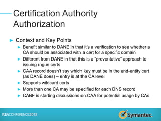 ► Context and Key Points
► Benefit similar to DANE in that it’s a verification to see whether a
CA should be associated with a cert for a specific domain
► Different from DANE in that this is a “preventative” approach to
issuing rogue certs
► CAA record doesn’t say which key must be in the end-entity cert
(as DANE does) – entry is at the CA level
► Supports wildcard certs
► More than one CA may be specified for each DNS record
► CABF is starting discussions on CAA for potential usage by CAs
Certification Authority
Authorization
 
