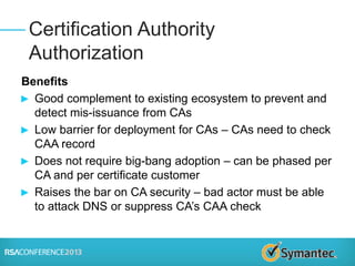 Benefits
► Good complement to existing ecosystem to prevent and
detect mis-issuance from CAs
► Low barrier for deployment for CAs – CAs need to check
CAA record
► Does not require big-bang adoption – can be phased per
CA and per certificate customer
► Raises the bar on CA security – bad actor must be able
to attack DNS or suppress CA’s CAA check
Certification Authority
Authorization
 