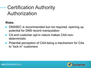 Risks
► DNSSEC is recommended but not required, opening up
potential for DNS record manipulation
► CA and customer opt-in nature makes CAA non-
deterministic
► Potential perception of CAA being a mechanism for CAs
to “lock in” customers
Certification Authority
Authorization
 