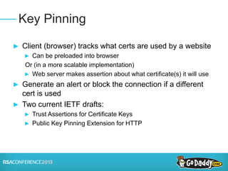 ► Client (browser) tracks what certs are used by a website
► Can be preloaded into browser
Or (in a more scalable implementation)
► Web server makes assertion about what certificate(s) it will use
► Generate an alert or block the connection if a different
cert is used
► Two current IETF drafts:
► Trust Assertions for Certificate Keys
► Public Key Pinning Extension for HTTP
Key Pinning
 