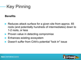 Benefits
► Reduces attack surface for a given site from approx. 65
roots (and potentially hundreds of intermediates) down to
1-2 roots, or less
► Proven value in detecting compromise
► Enhances existing ecosystem
► Doesn't suffer from CAA's potential "lock in" issue
Key Pinning
 