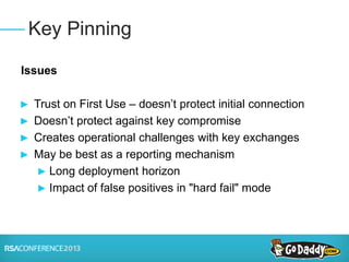 Issues
► Trust on First Use – doesn’t protect initial connection
► Doesn’t protect against key compromise
► Creates operational challenges with key exchanges
► May be best as a reporting mechanism
► Long deployment horizon
► Impact of false positives in "hard fail" mode
Key Pinning
 