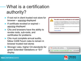 ► If root not in client trusted root store for
browser – warning displayed
► If certificate revoked or expired –
warning displayed
► CAs and browsers have the ability to
revoke roots, sub-roots, and
certificates for problems
► CAs must complete annual audits,
follow CA/B Forum rules to remain in
browser trusted root stores
► Stronger rules, higher CA standards for
green Extended Validations or “EV”
display
What is a certification
authority?
 