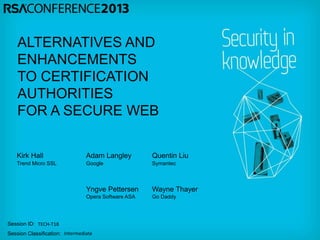 Session ID:
Session Classification:
ALTERNATIVES AND
ENHANCEMENTS
TO CERTIFICATION
AUTHORITIES
FOR A SECURE WEB
Adam Langley
Yngve Pettersen
Quentin Liu
Wayne Thayer
Kirk Hall
TECH-T18
Intermediate
Trend Micro SSL Google Symantec
Opera Software ASA Go Daddy
 
