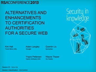 ALTERNATIVES AND
    ENHANCEMENTS
    TO CERTIFICATION
    AUTHORITIES
    FOR A SECURE WEB

   Kirk Hall                     Adam Langley         Quentin Liu
   Trend Micro SSL               Google               Symantec



                                 Yngve Pettersen      Wayne Thayer
                                 Opera Software ASA   Go Daddy




Session ID: TECH-T18
Session Classification: Intermediate
 