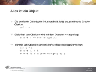 Die primitiven Datentypen (int, short byte, long, etc.) sind echte Groovy Objekte: def i = 1 Gleichheit von Objekten wird mit dem Operator == abgefragt assert i == new Integer(1) Identität von Objekten kann mit der Methode is() geprüft werden: def k = i assert i.is(k) assert !( i.is(new Integer(1)) ) Alles ist ein Objekt 