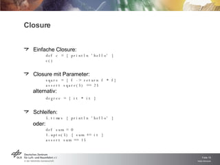 Closure Einfache Closure: def c = { println 'hello' } c() Closure mit Parameter: sqare = { f -> return f * f} assert sqare(5) == 25 alternativ: degree = { it * it } Schleifen: 5.times { println 'hello' } oder: def sum = 0 1.upto(5) { sum += it } assert sum == 15 