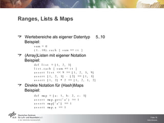 Ranges, Lists & Maps Wertebereiche als eigener Datentyp  5..10 Beispiel: sum = 0 (1..10).each { sum += it } (Array)Listen mit eigener Notation Beispiel: def list = [1, 2, 3] list.each { sum += it } assert list << 9 == [1, 2, 3, 9] assert [1, 2, 3] - [2] == [1, 3] assert [1, 2] * 2 == [1, 2, 1, 2] Direkte Notation für (Hash)Maps Beispiel: def map = [a: 1, b: 2, c: 3] assert map.get('a') == 1 assert map['a'] == 1 assert map.a == 1 