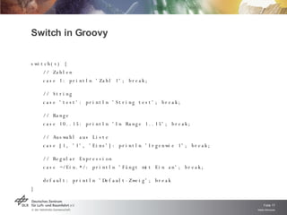 Switch in Groovy  switch(v) { // Zahlen case 1: println 'Zahl 1'; break; // String case 'test': println 'String test'; break;  // Range case 10..15: println 'In Range 1..15'; break;  // Auswahl aus Liste case [1, '1', 'Eins']: println 'Irgenwie 1'; break;  // Regular Expression case ~/Ein.*/: println 'Fängt mit Ein an'; break;  default: println 'Default-Zweig'; break } 