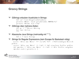 Groovy Strings GStrings erlauben Ausdrücke in Strings: def cal = new GregorianCalendar() println "Monat: ${cal.get(Calendar.MONTH)+1}" println "Datum: $cal.time" GStrings über mehrere Zeilen: def gs = """Dieser GString hat zwei Zeilen. """ Klassische Java Strings (mehrzeilig mit ''' '''): def s = 'Java String' Strings für Regular Expressions (kein Escape für Backslash nötig):   assert 'Alles nur Worte' ==~ /((\w*) *)*/  //Vollständigen Bereich prüfen   assert 'Alles nur Worte' =~ /\w*/ // Auf einzelnen Treffer prüfen   def matcher = 'Alles nur Worte' =~ /\w*/ // Alle Treffer ausgeben    matcher.each { println it } 