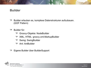 Builder Builder erlauben es, komplexe Datenstrukturen aufzubauen.  (GOF Pattern) Builder für: Groovy-Objekte: NodeBuilder XML, HTML: groovy.xml.MarkupBuilder Swing: SwingBuilder Ant: AntBuilder Eigene Builder über BuilderSupport 