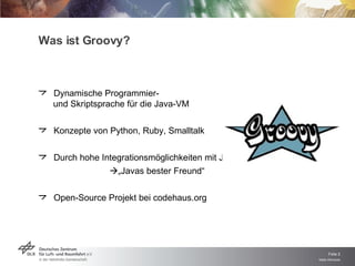 Was ist Groovy? Dynamische Programmier-  und Skriptsprache für die Java-VM Konzepte von Python, Ruby, Smalltalk Durch hohe Integrationsmöglichkeiten mit Java   „ Javas bester Freund“  Open-Source Projekt bei codehaus.org 