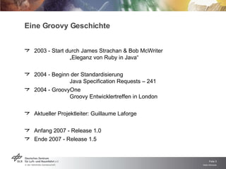 Eine Groovy Geschichte 2003 - Start durch James Strachan & Bob McWriter „Eleganz von Ruby in Java“ 2004 - Beginn der Standardisierung Java Specification Requests – 241 2004 - GroovyOne Groovy Entwicklertreffen in London Aktueller Projektleiter: Guillaume Laforge Anfang 2007 - Release 1.0 Ende 2007 - Release 1.5 