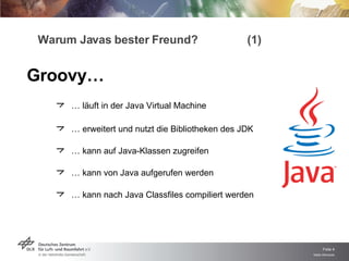 Warum Javas bester Freund? (1) …  läuft in der Java Virtual Machine …  erweitert und nutzt die Bibliotheken des JDK …  kann auf Java-Klassen zugreifen …  kann von Java aufgerufen werden …  kann nach Java Classfiles compiliert werden Groovy… 