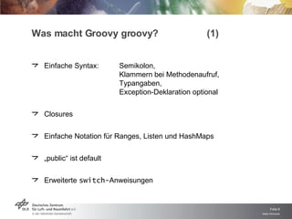 Was macht Groovy groovy? (1) Einfache Syntax: Semikolon, Klammern bei Methodenaufruf, Typangaben, Exception-Deklaration optional Closures Einfache Notation für Ranges, Listen und HashMaps „ public“ ist default Erweiterte  switch- Anweisungen 