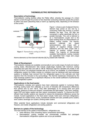 THERMOELECTRIC REFRIGERATION

 Description of technology
 Thermoelectric cooling devices utilise the Peltier effect, whereby the passage of a direct
 electric current through the junction of two dissimilar conducting materials causes the junction
 to either cool down (absorbing heat) or warm up (rejecting heat), depending on the direction
 of the current.
                        Heat                        Figure 1, shows a pair of adjacent thermo-
                      Absorbed
                                                    element legs joined at one end by a
                                       Tc           conducting metal strip forming a junction
conductor
                  +             -
                                ?                   between the legs. Thus, the legs are
                                                    connected in series electrically but act in
     p-type                                  n-type parallel thermally. This unit is referred to
                                                    as a thermoelectric couple and is the
                                                    basic building block of a thermoelectric (or
                        Th                          Peltier) cooling module. The thermo-
                        Heat                        element       materials      are      doped
                      Rejected                      semiconductors, one n-type with a
                                                    majority of negative charge carriers
                             +                      (electrons) and the other p-type with a
                                       I
                                                    majority of positive charge carriers
     Figure 1 Thermoelectric cooling (or Peltier)   (holes). The majority of commercially
                      couple                        available thermoelectric cooling modules
                                                    are assembled from n-type and p-type
 thermo-elements cut from bismuth telluride (Bi2Te3) based bulk materials.


 State of Development
 Thermoelectric modules are available commercially to suit a wide range of small and medium
 cooling duties. Manufacturers’ lists include single-stage modules with maximum cooling
 capacities from less than one watt to 186 W. Maximum heat flux densities are mostly in the
 range 2-6 W/cm2 but individual modules with up to 9 W/cm2 are available. In a thermoelectric
 refrigeration system the Peltier module (or modules) must be interfaced with heat exchange
 systems to facilitate heat removal from the refrigerated space to the cold-side and heat
 rejection from the hot-side to the surroundings. The thermal resistances introduced by the
 heat exchange systems have a significant influence on the overall coefficient of performance
 of the refrigeration system.

 Applications in the food sector
 Thermoelectric modules and systems have been extensively applied in numerous fields,
 handling cooling loads from milliwatts up to tens of kilowatts with temperature differences
 from almost zero to over 100 K. They offer advantages of no moving parts and good
 reliability, absence of noise and vibration, compactness and light weight. They have, however,
 lower COP and higher capital cost than vapour compression systems. To improve the COP,
 efficient heat transfer systems are required to reduce the temperature difference across the
 module. Current applications in the food sector include: hotel room (mini-bar) refrigerators;
 refrigerators for mobile homes, trucks, recreational vehicles and cars; portable picnic coolers;
 wine coolers; beverage can coolers; drinking water coolers.

 Other potential future applications include domestic and commercial refrigerators and
 freezers, and mobile refrigeration and cooling systems.

 Barriers to uptake of the technology
 The main barriers to the uptake of thermoelectric refrigeration are:
    • lower efficiency than competing vapour compression technology.
    • thermoelectric cooling modules are commercially available                  but   packaged
        thermoelectric refrigeration systems are not as yet available.
 