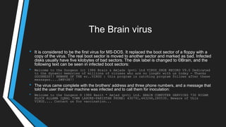 The Brain virus
• It is considered to be the first virus for MS-DOS. It replaced the boot sector of a floppy with a
copy of the virus. The real boot sector is moved to another sector and marked as bad. Infected
disks usually have five kilobytes of bad sectors. The disk label is changed to ©Brain, and the
following text can be seen in infected boot sectors:
• Welcome to the Dungeon (c) 1986 Brain & Amjads (pvt) Ltd VIRUS_SHOE RECORD V9.0 Dedicated
to the dynamic memories of millions of viruses who are no longer with us today - Thanks
GOODNESS!! BEWARE OF THE er..VIRUS : this program is catching program follows after these
messages....$#@%$@!!
• The virus came complete with the brothers' address and three phone numbers, and a message that
told the user that their machine was infected and to call them for inoculation:
• Welcome to the Dungeon © 1986 Basit * Amjad (pvt) Ltd. BRAIN COMPUTER SERVICES 730 NIZAM
BLOCK ALLAMA IQBAL TOWN LAHORE-PAKISTAN PHONE: 430791,443248,280530. Beware of this
VIRUS.... Contact us for vaccination...
 