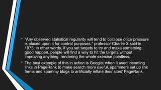 • "Any observed statistical regularity will tend to collapse once pressure
is placed upon it for control purposes," professor Charlie X said in
1975: in other words, if you set targets to try and make something
good happen, people will find a way to hit the targets without
improving anything, rendering the whole exercise pointless.
• The best example of this in action is Google: when it used incoming
links in PageRank to make search more useful, spammers set up link
farms and spammy blogs to artificially inflate their sites' PageRank.
 