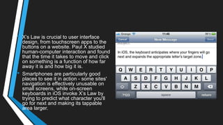 • X‘s Law is crucial to user interface
design, from touchscreen apps to the
buttons on a website. Paul X studied
human-computer interaction and found
that the time it takes to move and click
on something is a function of how far
away it is and how big it is.
• Smartphones are particularly good
places to see it in action - some sites'
navigation is effectively unusable on
small screens, while on-screen
keyboards in iOS invoke X‘s Law by
trying to predict what character you'll
go for next and making its tappable
area larger.
 