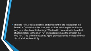 • The late Roy X was a scientist and president of the Institute for the
Future, a Californian think tank, and his Law encourages us to think
long term about new technology: "We tend to overestimate the effect
of a technology in the short run and underestimate the effect in the
long run." The online reaction to Apple products tends to illustrate both
bits of X‘s Law beautifully.
 