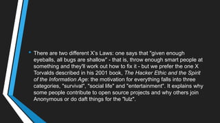 • There are two different X‘s Laws: one says that "given enough
eyeballs, all bugs are shallow" - that is, throw enough smart people at
something and they'll work out how to fix it - but we prefer the one X
Torvalds described in his 2001 book, The Hacker Ethic and the Spirit
of the Information Age: the motivation for everything falls into three
categories, "survival", "social life" and "entertainment". It explains why
some people contribute to open source projects and why others join
Anonymous or do daft things for the "lulz".
 