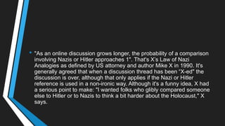 • "As an online discussion grows longer, the probability of a comparison
involving Nazis or Hitler approaches 1". That's X‘s Law of Nazi
Analogies as defined by US attorney and author Mike X in 1990. It's
generally agreed that when a discussion thread has been ―X-ed" the
discussion is over, although that only applies if the Nazi or Hitler
reference is used in a non-ironic way. Although it's a funny idea, X had
a serious point to make: "I wanted folks who glibly compared someone
else to Hitler or to Nazis to think a bit harder about the Holocaust," X
says.
 