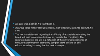 • X‘s Law was a part of X‘s 1979 book Y.
• It always takes longer than you expect, even when you take into account X’s
Law.
• The law is a statement regarding the difficulty of accurately estimating the
time it will take to complete tasks of any substantial complexity. The
recursive nature of the law is a reflection of the universal experience of
difficulty experienced in estimating complex tasks despite all best
efforts, including knowing that the task is complex.
 