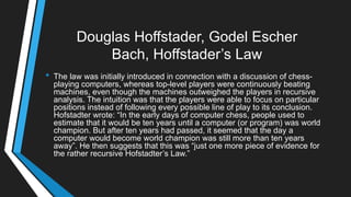 Douglas Hoffstader, Godel Escher
Bach, Hoffstader‘s Law
• The law was initially introduced in connection with a discussion of chess-
playing computers, whereas top-level players were continuously beating
machines, even though the machines outweighed the players in recursive
analysis. The intuition was that the players were able to focus on particular
positions instead of following every possible line of play to its conclusion.
Hofstadter wrote: ―In the early days of computer chess, people used to
estimate that it would be ten years until a computer (or program) was world
champion. But after ten years had passed, it seemed that the day a
computer would become world champion was still more than ten years
away‖. He then suggests that this was ―just one more piece of evidence for
the rather recursive Hofstadter‘s Law.‖
 