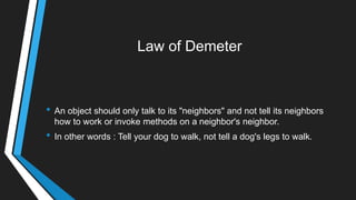 Law of Demeter
• An object should only talk to its "neighbors" and not tell its neighbors
how to work or invoke methods on a neighbor's neighbor.
• In other words : Tell your dog to walk, not tell a dog's legs to walk.
 