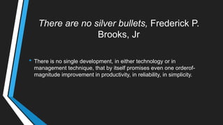There are no silver bullets, Frederick P.
Brooks, Jr
• There is no single development, in either technology or in
management technique, that by itself promises even one orderof-
magnitude improvement in productivity, in reliability, in simplicity.
 