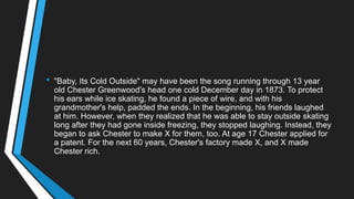 • "Baby, Its Cold Outside" may have been the song running through 13 year
old Chester Greenwood's head one cold December day in 1873. To protect
his ears while ice skating, he found a piece of wire, and with his
grandmother's help, padded the ends. In the beginning, his friends laughed
at him. However, when they realized that he was able to stay outside skating
long after they had gone inside freezing, they stopped laughing. Instead, they
began to ask Chester to make X for them, too. At age 17 Chester applied for
a patent. For the next 60 years, Chester's factory made X, and X made
Chester rich.
 