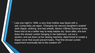 • Late one night in 1946, a very tired mother was faced with a
wet, crying baby yet again. Changing her second daughter's soaked
cloth diaper, clothing, and bed sheets, Marion O'Brien Donovan knew
there had to be a better way to keep babies dry. Soon after, she tore
down the shower curtain hanging in her bathroom, cut out a
section, and sat down at her sewing machine, determined to create a
diaper cover that would prevent leaks. That first shower-curtain
experiment eventually led to the creation of?
 