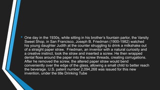 • One day in the 1930s, while sitting in his brother‘s fountain parlor, the Varsity
Sweet Shop, in San Francisco, Joseph B. Friedman (1900-1982) watched
his young daughter Judith at the counter struggling to drink a milkshake out
of a straight paper straw. Friedman, an inventor with a natural curiosity and
a creative instinct, took the straw and inserted a screw. He then wrapped
dental floss around the paper into the screw threads, creating corrugations.
After he removed the screw, the altered paper straw would bend
conveniently over the edge of the glass, allowing a small child to better reach
the beverage. U.S. patent number 2,094,268 was issued for this new
invention, under the title Drinking Tube
 