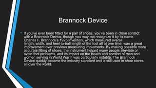 Brannock Device
• If you‘ve ever been fitted for a pair of shoes, you‘ve been in close contact
with a Brannock Device, though you may not recognize it by its name.
Charles F. Brannock‘s 1925 invention, which measured overall
length, width, and heel-to-ball length of the foot all at one time, was a great
improvement over previous measuring implements. By making possible more
accurate fitting of shoes, the instrument helped many people alleviate or
avoid foot problems, and its impact on the health and comfort of men and
women serving in World War II was particularly notable. The Brannock
Device quickly became the industry standard and is still used in shoe stores
all over the world.
 