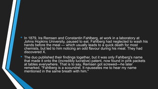 • In 1879, Ira Remsen and Constantin Fahlberg, at work in a laboratory at
Johns Hopkins University, paused to eat. Fahlberg had neglected to wash his
hands before the meal — which usually leads to a quick death for most
chemists, but led to him noticing an odd flavour during his meal. They had
discovered X.
• The duo published their findings together, but it was only Fahlberg's name
that made it onto the (incredibly lucrative) patent, now found in pink packets
at tables everywhere. That is to say, Remsen got screwed—he later
remarked, "Fahlberg is a scoundrel. It nauseates me to hear my name
mentioned in the same breath with him."
 
