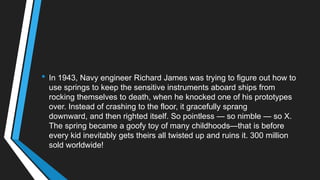 • In 1943, Navy engineer Richard James was trying to figure out how to
use springs to keep the sensitive instruments aboard ships from
rocking themselves to death, when he knocked one of his prototypes
over. Instead of crashing to the floor, it gracefully sprang
downward, and then righted itself. So pointless — so nimble — so X.
The spring became a goofy toy of many childhoods—that is before
every kid inevitably gets theirs all twisted up and ruins it. 300 million
sold worldwide!
 