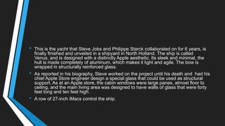 • This is the yacht that Steve Jobs and Philippe Starck collaborated on for 6 years, is
finally finished and unveiled in a shipyard in North Holland. The ship is called
Venus, and is designed with a distinctly Apple aesthetic. Its sleek and minimal, the
hull is made completely of aluminum, which makes it light and agile. The bow is
wrapped in structurally reinforced glass.
• As reported in his biography, Steve worked on the project until his death and had his
chief Apple Store engineer design a special glass that could be used as structural
support. As at an Apple store, the cabin windows were large panes, almost floor to
ceiling, and the main living area was designed to have walls of glass that were forty
feet long and ten feet high.
• A row of 27-inch iMacs control the ship.
 