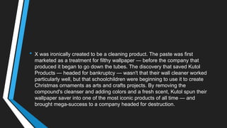 • X was ironically created to be a cleaning product. The paste was first
marketed as a treatment for filthy wallpaper — before the company that
produced it began to go down the tubes. The discovery that saved Kutol
Products — headed for bankruptcy — wasn't that their wall cleaner worked
particularly well, but that schoolchildren were beginning to use it to create
Christmas ornaments as arts and crafts projects. By removing the
compound's cleanser and adding colors and a fresh scent, Kutol spun their
wallpaper saver into one of the most iconic products of all time — and
brought mega-success to a company headed for destruction.
 