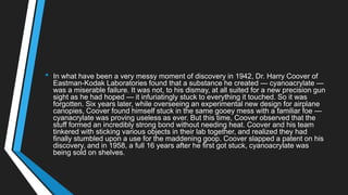 • In what have been a very messy moment of discovery in 1942, Dr. Harry Coover of
Eastman-Kodak Laboratories found that a substance he created — cyanoacrylate —
was a miserable failure. It was not, to his dismay, at all suited for a new precision gun
sight as he had hoped — it infuriatingly stuck to everything it touched. So it was
forgotten. Six years later, while overseeing an experimental new design for airplane
canopies, Coover found himself stuck in the same gooey mess with a familiar foe —
cyanacrylate was proving useless as ever. But this time, Coover observed that the
stuff formed an incredibly strong bond without needing heat. Coover and his team
tinkered with sticking various objects in their lab together, and realized they had
finally stumbled upon a use for the maddening goop. Coover slapped a patent on his
discovery, and in 1958, a full 16 years after he first got stuck, cyanoacrylate was
being sold on shelves.
 