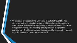 • An assistant professor at the University of Buffalo thought he had
ruined his project. Instead of picking a 10,000-ohm resistor out of a
box to use on a heart-recording prototype, Wilson Greatbatch took the
1-megaohm variety. The resulting circuit produced a signal that
sounded for 1.8 milliseconds, and then paused for a second — a dead
ringer for the human heart. What resulted?
 