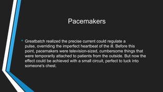 Pacemakers
• Greatbatch realized the precise current could regulate a
pulse, overriding the imperfect heartbeat of the ill. Before this
point, pacemakers were television-sized, cumbersome things that
were temporarily attached to patients from the outside. But now the
effect could be achieved with a small circuit, perfect to tuck into
someone's chest.
 