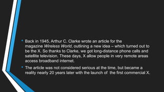 • Back in 1945, Arthur C. Clarke wrote an article for the
magazine Wireless World, outlining a new idea – which turned out to
be the X. So thanks to Clarke, we got long-distance phone calls and
satellite television. These days, X allow people in very remote areas
access broadband internet.
• The article was not considered serious at the time, but became a
reality nearly 20 years later with the launch of the first commercial X.
 